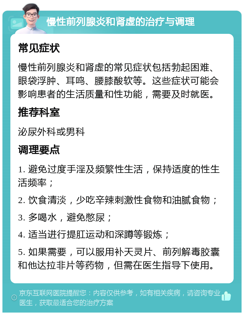 慢性前列腺炎和肾虚的治疗与调理 常见症状 慢性前列腺炎和肾虚的常见症状包括勃起困难、眼袋浮肿、耳鸣、腰膝酸软等。这些症状可能会影响患者的生活质量和性功能，需要及时就医。 推荐科室 泌尿外科或男科 调理要点 1. 避免过度手淫及频繁性生活，保持适度的性生活频率； 2. 饮食清淡，少吃辛辣刺激性食物和油腻食物； 3. 多喝水，避免憋尿； 4. 适当进行提肛运动和深蹲等锻炼； 5. 如果需要，可以服用补天灵片、前列解毒胶囊和他达拉非片等药物，但需在医生指导下使用。