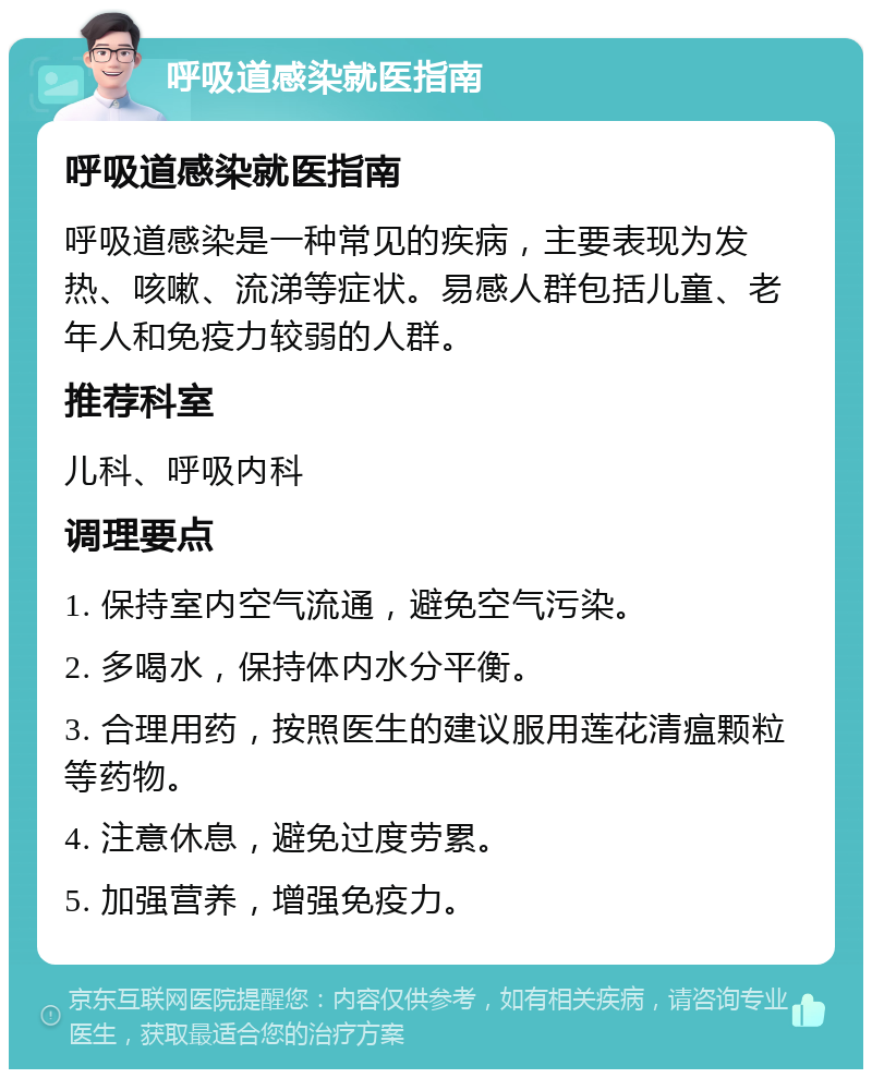 呼吸道感染就医指南 呼吸道感染就医指南 呼吸道感染是一种常见的疾病，主要表现为发热、咳嗽、流涕等症状。易感人群包括儿童、老年人和免疫力较弱的人群。 推荐科室 儿科、呼吸内科 调理要点 1. 保持室内空气流通，避免空气污染。 2. 多喝水，保持体内水分平衡。 3. 合理用药，按照医生的建议服用莲花清瘟颗粒等药物。 4. 注意休息，避免过度劳累。 5. 加强营养，增强免疫力。