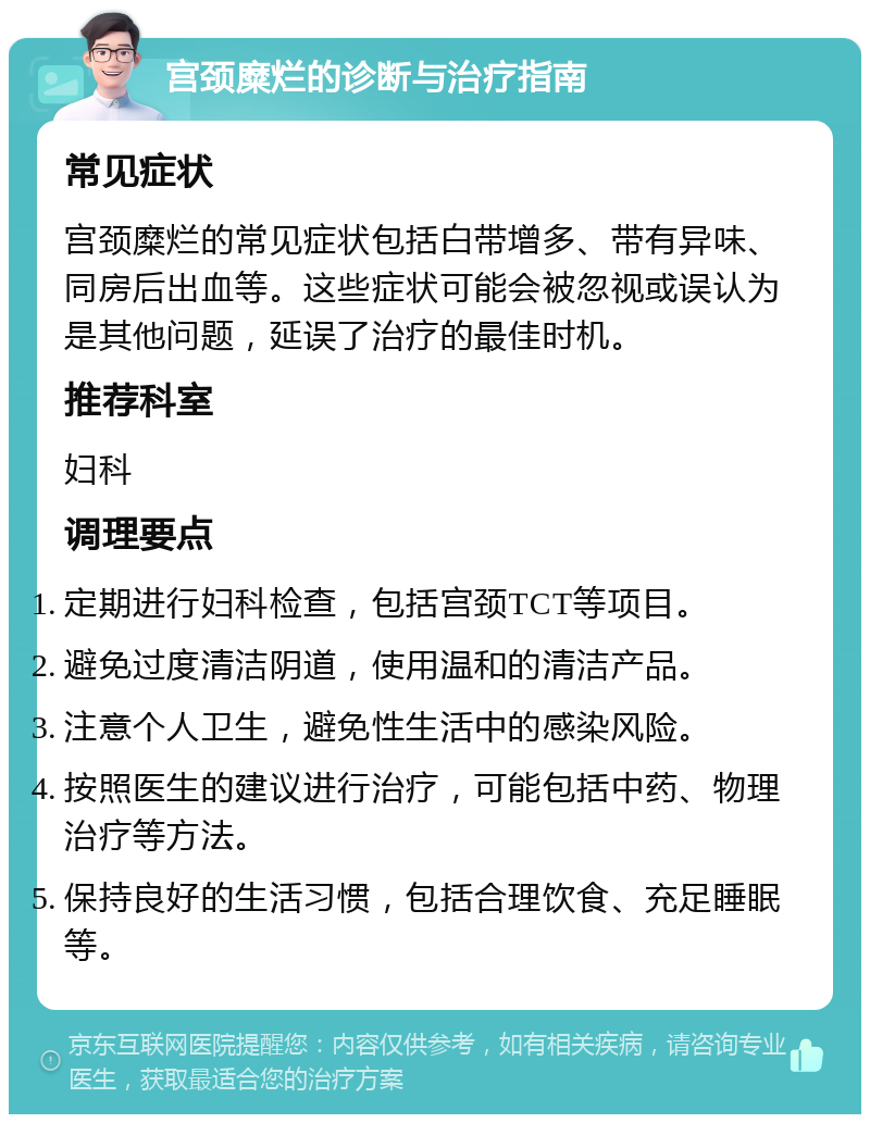 宫颈糜烂的诊断与治疗指南 常见症状 宫颈糜烂的常见症状包括白带增多、带有异味、同房后出血等。这些症状可能会被忽视或误认为是其他问题，延误了治疗的最佳时机。 推荐科室 妇科 调理要点 定期进行妇科检查，包括宫颈TCT等项目。 避免过度清洁阴道，使用温和的清洁产品。 注意个人卫生，避免性生活中的感染风险。 按照医生的建议进行治疗，可能包括中药、物理治疗等方法。 保持良好的生活习惯，包括合理饮食、充足睡眠等。