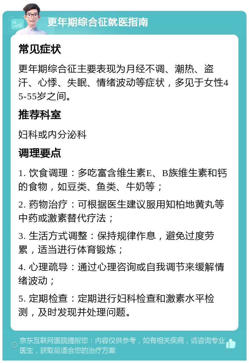 更年期综合征就医指南 常见症状 更年期综合征主要表现为月经不调、潮热、盗汗、心悸、失眠、情绪波动等症状，多见于女性45-55岁之间。 推荐科室 妇科或内分泌科 调理要点 1. 饮食调理：多吃富含维生素E、B族维生素和钙的食物，如豆类、鱼类、牛奶等； 2. 药物治疗：可根据医生建议服用知柏地黄丸等中药或激素替代疗法； 3. 生活方式调整：保持规律作息，避免过度劳累，适当进行体育锻炼； 4. 心理疏导：通过心理咨询或自我调节来缓解情绪波动； 5. 定期检查：定期进行妇科检查和激素水平检测，及时发现并处理问题。