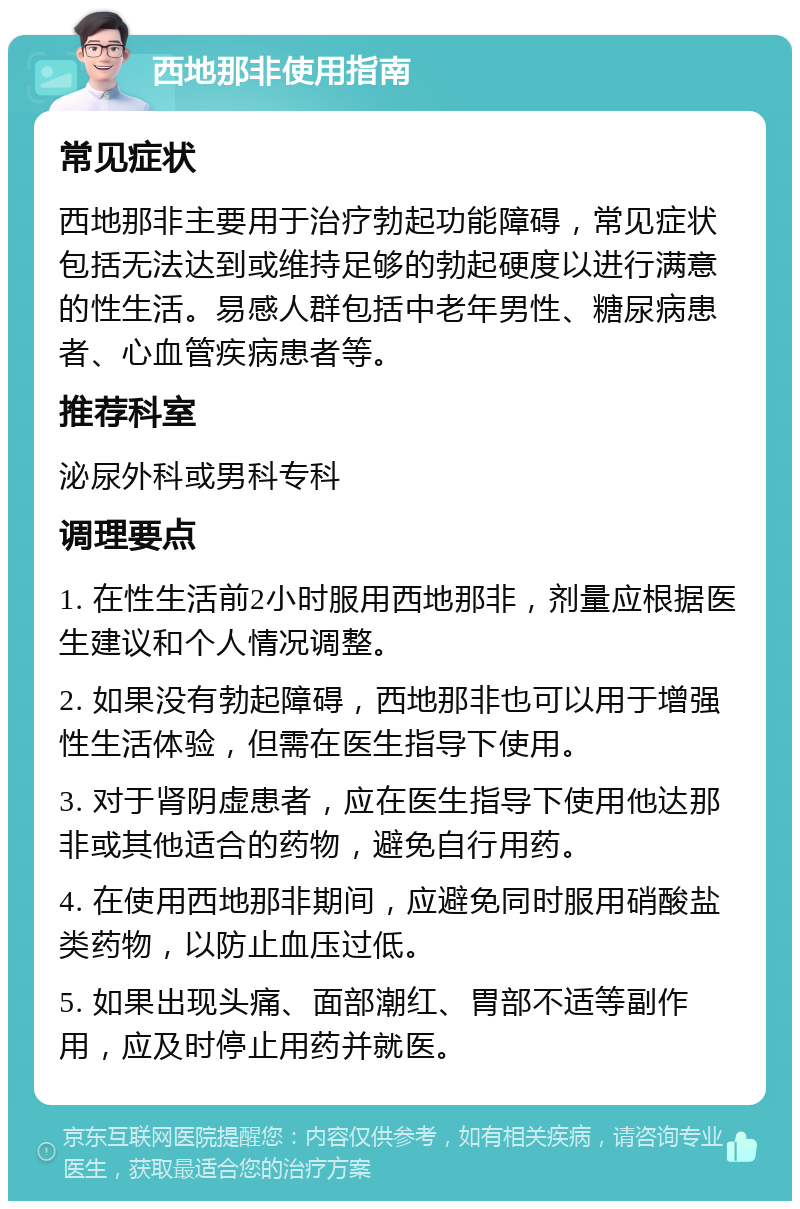 西地那非使用指南 常见症状 西地那非主要用于治疗勃起功能障碍，常见症状包括无法达到或维持足够的勃起硬度以进行满意的性生活。易感人群包括中老年男性、糖尿病患者、心血管疾病患者等。 推荐科室 泌尿外科或男科专科 调理要点 1. 在性生活前2小时服用西地那非，剂量应根据医生建议和个人情况调整。 2. 如果没有勃起障碍，西地那非也可以用于增强性生活体验，但需在医生指导下使用。 3. 对于肾阴虚患者，应在医生指导下使用他达那非或其他适合的药物，避免自行用药。 4. 在使用西地那非期间，应避免同时服用硝酸盐类药物，以防止血压过低。 5. 如果出现头痛、面部潮红、胃部不适等副作用，应及时停止用药并就医。