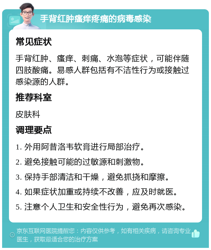 手背红肿瘙痒疼痛的病毒感染 常见症状 手背红肿、瘙痒、刺痛、水泡等症状，可能伴随四肢酸痛。易感人群包括有不洁性行为或接触过感染源的人群。 推荐科室 皮肤科 调理要点 1. 外用阿昔洛韦软膏进行局部治疗。 2. 避免接触可能的过敏源和刺激物。 3. 保持手部清洁和干燥，避免抓挠和摩擦。 4. 如果症状加重或持续不改善，应及时就医。 5. 注意个人卫生和安全性行为，避免再次感染。