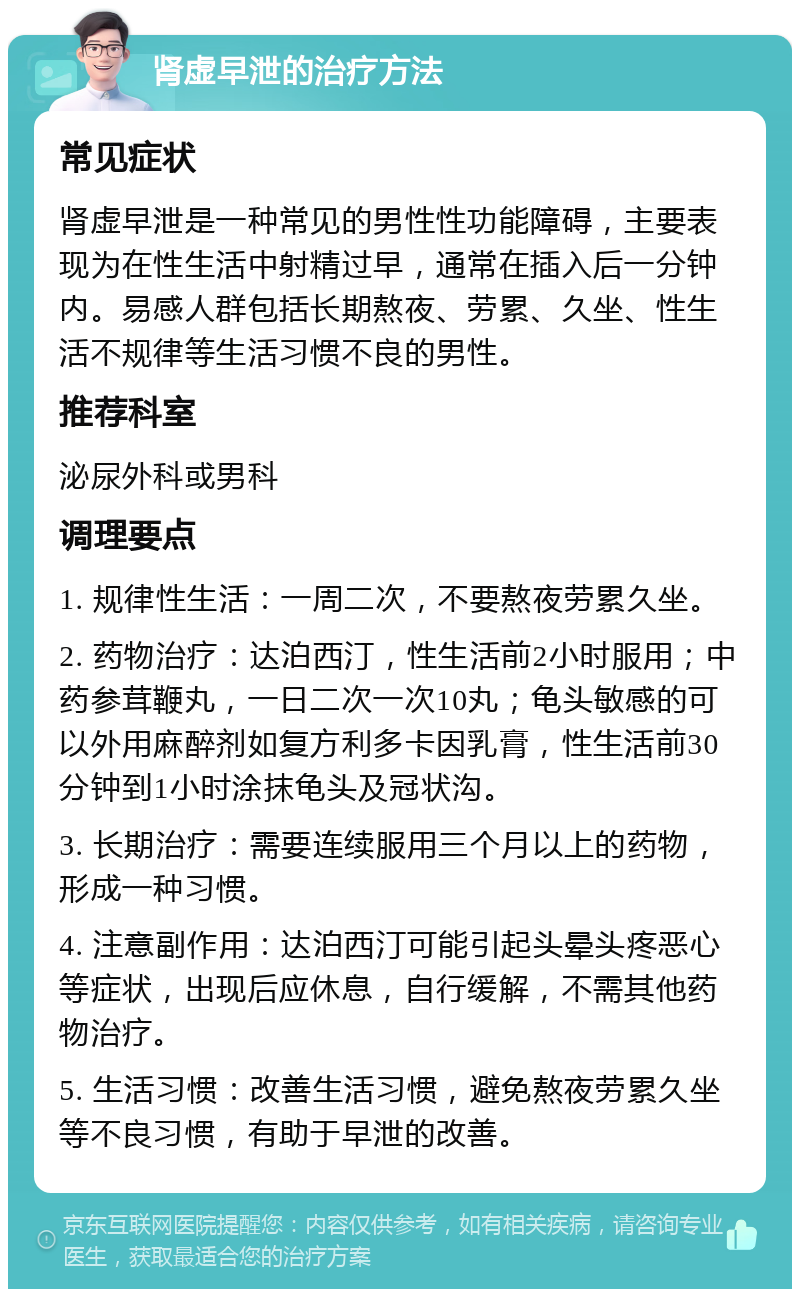 肾虚早泄的治疗方法 常见症状 肾虚早泄是一种常见的男性性功能障碍，主要表现为在性生活中射精过早，通常在插入后一分钟内。易感人群包括长期熬夜、劳累、久坐、性生活不规律等生活习惯不良的男性。 推荐科室 泌尿外科或男科 调理要点 1. 规律性生活：一周二次，不要熬夜劳累久坐。 2. 药物治疗：达泊西汀，性生活前2小时服用；中药参茸鞭丸，一日二次一次10丸；龟头敏感的可以外用麻醉剂如复方利多卡因乳膏，性生活前30分钟到1小时涂抹龟头及冠状沟。 3. 长期治疗：需要连续服用三个月以上的药物，形成一种习惯。 4. 注意副作用：达泊西汀可能引起头晕头疼恶心等症状，出现后应休息，自行缓解，不需其他药物治疗。 5. 生活习惯：改善生活习惯，避免熬夜劳累久坐等不良习惯，有助于早泄的改善。