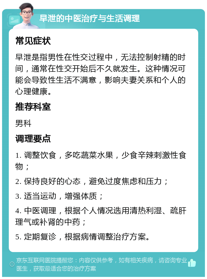 早泄的中医治疗与生活调理 常见症状 早泄是指男性在性交过程中，无法控制射精的时间，通常在性交开始后不久就发生。这种情况可能会导致性生活不满意，影响夫妻关系和个人的心理健康。 推荐科室 男科 调理要点 1. 调整饮食，多吃蔬菜水果，少食辛辣刺激性食物； 2. 保持良好的心态，避免过度焦虑和压力； 3. 适当运动，增强体质； 4. 中医调理，根据个人情况选用清热利湿、疏肝理气或补肾的中药； 5. 定期复诊，根据病情调整治疗方案。