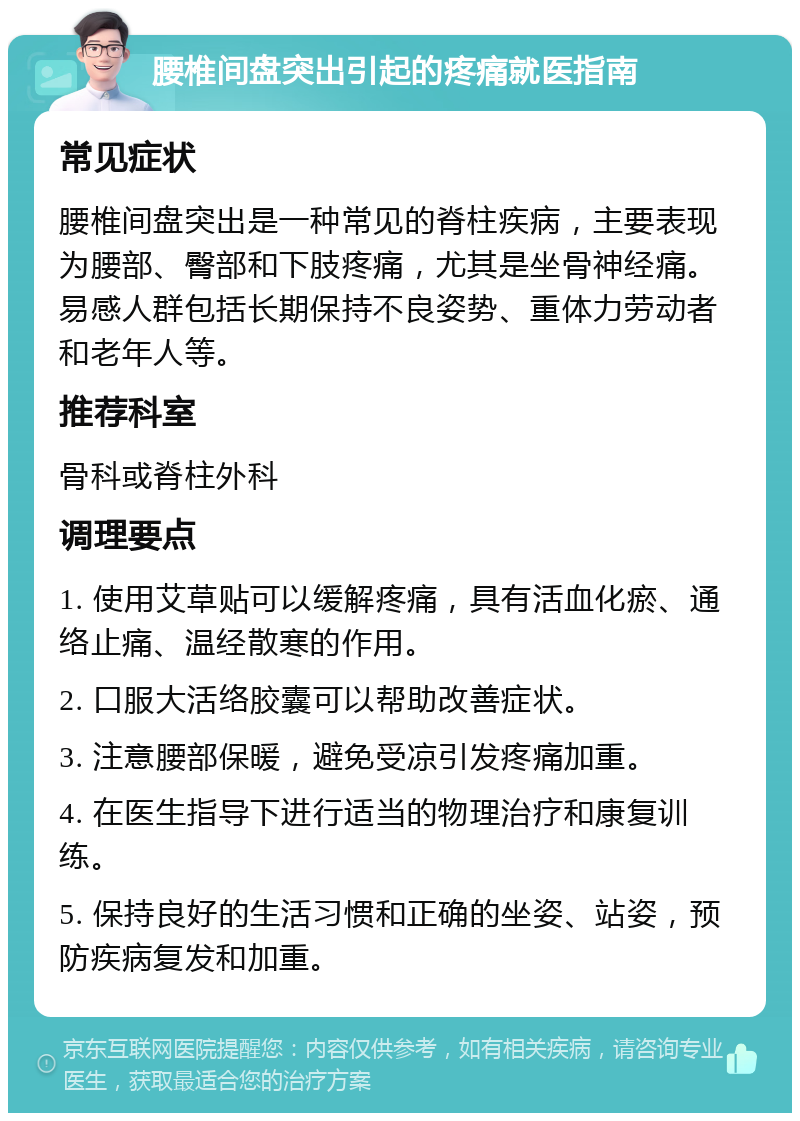 腰椎间盘突出引起的疼痛就医指南 常见症状 腰椎间盘突出是一种常见的脊柱疾病，主要表现为腰部、臀部和下肢疼痛，尤其是坐骨神经痛。易感人群包括长期保持不良姿势、重体力劳动者和老年人等。 推荐科室 骨科或脊柱外科 调理要点 1. 使用艾草贴可以缓解疼痛，具有活血化瘀、通络止痛、温经散寒的作用。 2. 口服大活络胶囊可以帮助改善症状。 3. 注意腰部保暖，避免受凉引发疼痛加重。 4. 在医生指导下进行适当的物理治疗和康复训练。 5. 保持良好的生活习惯和正确的坐姿、站姿，预防疾病复发和加重。