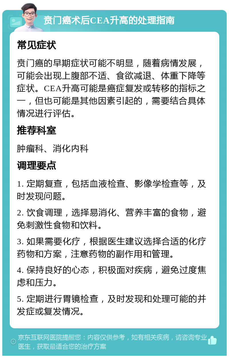 贲门癌术后CEA升高的处理指南 常见症状 贲门癌的早期症状可能不明显，随着病情发展，可能会出现上腹部不适、食欲减退、体重下降等症状。CEA升高可能是癌症复发或转移的指标之一，但也可能是其他因素引起的，需要结合具体情况进行评估。 推荐科室 肿瘤科、消化内科 调理要点 1. 定期复查，包括血液检查、影像学检查等，及时发现问题。 2. 饮食调理，选择易消化、营养丰富的食物，避免刺激性食物和饮料。 3. 如果需要化疗，根据医生建议选择合适的化疗药物和方案，注意药物的副作用和管理。 4. 保持良好的心态，积极面对疾病，避免过度焦虑和压力。 5. 定期进行胃镜检查，及时发现和处理可能的并发症或复发情况。