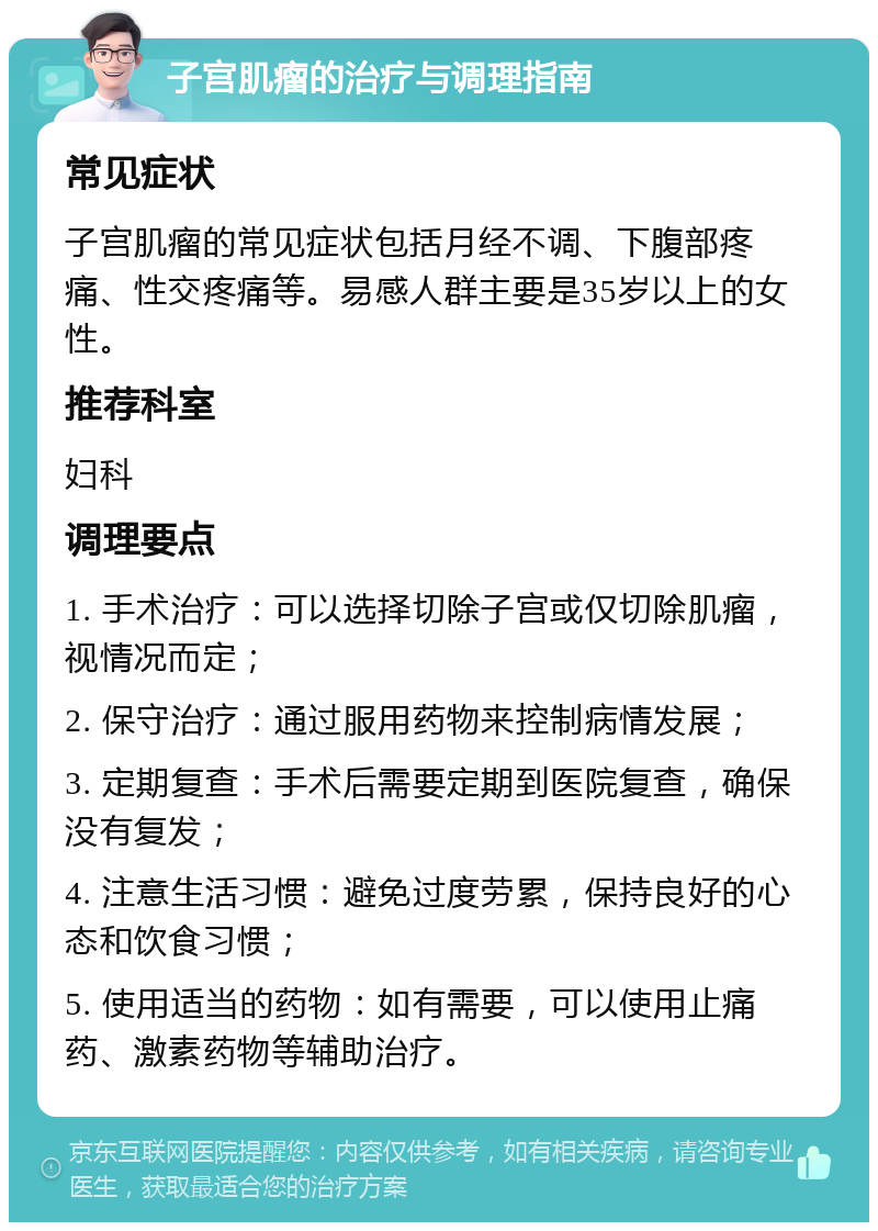 子宫肌瘤的治疗与调理指南 常见症状 子宫肌瘤的常见症状包括月经不调、下腹部疼痛、性交疼痛等。易感人群主要是35岁以上的女性。 推荐科室 妇科 调理要点 1. 手术治疗：可以选择切除子宫或仅切除肌瘤，视情况而定； 2. 保守治疗：通过服用药物来控制病情发展； 3. 定期复查：手术后需要定期到医院复查，确保没有复发； 4. 注意生活习惯：避免过度劳累，保持良好的心态和饮食习惯； 5. 使用适当的药物：如有需要，可以使用止痛药、激素药物等辅助治疗。