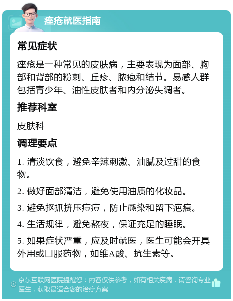 痤疮就医指南 常见症状 痤疮是一种常见的皮肤病，主要表现为面部、胸部和背部的粉刺、丘疹、脓疱和结节。易感人群包括青少年、油性皮肤者和内分泌失调者。 推荐科室 皮肤科 调理要点 1. 清淡饮食，避免辛辣刺激、油腻及过甜的食物。 2. 做好面部清洁，避免使用油质的化妆品。 3. 避免抠抓挤压痘痘，防止感染和留下疤痕。 4. 生活规律，避免熬夜，保证充足的睡眠。 5. 如果症状严重，应及时就医，医生可能会开具外用或口服药物，如维A酸、抗生素等。