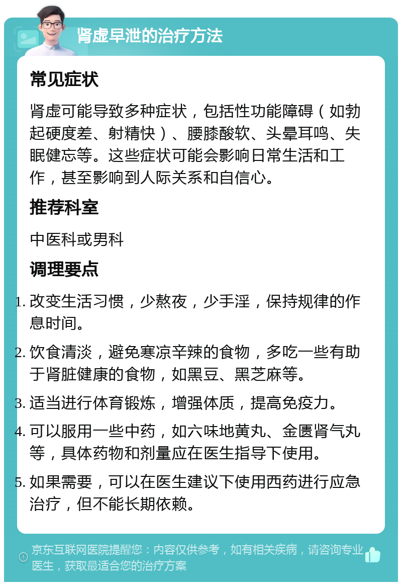 肾虚早泄的治疗方法 常见症状 肾虚可能导致多种症状，包括性功能障碍（如勃起硬度差、射精快）、腰膝酸软、头晕耳鸣、失眠健忘等。这些症状可能会影响日常生活和工作，甚至影响到人际关系和自信心。 推荐科室 中医科或男科 调理要点 改变生活习惯，少熬夜，少手淫，保持规律的作息时间。 饮食清淡，避免寒凉辛辣的食物，多吃一些有助于肾脏健康的食物，如黑豆、黑芝麻等。 适当进行体育锻炼，增强体质，提高免疫力。 可以服用一些中药，如六味地黄丸、金匮肾气丸等，具体药物和剂量应在医生指导下使用。 如果需要，可以在医生建议下使用西药进行应急治疗，但不能长期依赖。