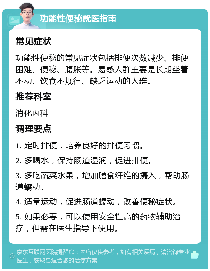 功能性便秘就医指南 常见症状 功能性便秘的常见症状包括排便次数减少、排便困难、便秘、腹胀等。易感人群主要是长期坐着不动、饮食不规律、缺乏运动的人群。 推荐科室 消化内科 调理要点 1. 定时排便，培养良好的排便习惯。 2. 多喝水，保持肠道湿润，促进排便。 3. 多吃蔬菜水果，增加膳食纤维的摄入，帮助肠道蠕动。 4. 适量运动，促进肠道蠕动，改善便秘症状。 5. 如果必要，可以使用安全性高的药物辅助治疗，但需在医生指导下使用。