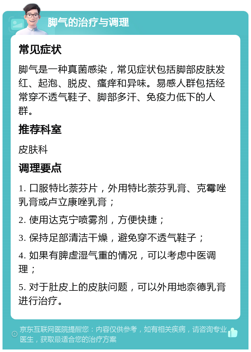 脚气的治疗与调理 常见症状 脚气是一种真菌感染，常见症状包括脚部皮肤发红、起泡、脱皮、瘙痒和异味。易感人群包括经常穿不透气鞋子、脚部多汗、免疫力低下的人群。 推荐科室 皮肤科 调理要点 1. 口服特比萘芬片，外用特比萘芬乳膏、克霉唑乳膏或卢立康唑乳膏； 2. 使用达克宁喷雾剂，方便快捷； 3. 保持足部清洁干燥，避免穿不透气鞋子； 4. 如果有脾虚湿气重的情况，可以考虑中医调理； 5. 对于肚皮上的皮肤问题，可以外用地奈德乳膏进行治疗。