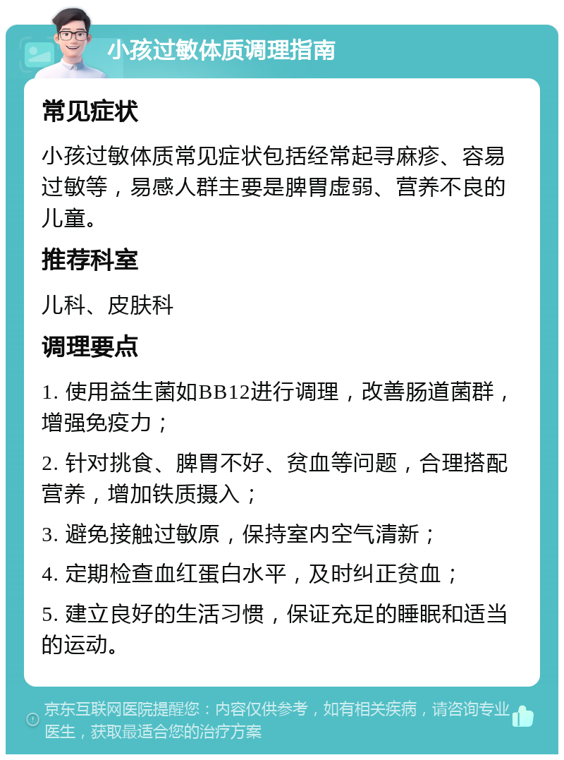 小孩过敏体质调理指南 常见症状 小孩过敏体质常见症状包括经常起寻麻疹、容易过敏等，易感人群主要是脾胃虚弱、营养不良的儿童。 推荐科室 儿科、皮肤科 调理要点 1. 使用益生菌如BB12进行调理，改善肠道菌群，增强免疫力； 2. 针对挑食、脾胃不好、贫血等问题，合理搭配营养，增加铁质摄入； 3. 避免接触过敏原，保持室内空气清新； 4. 定期检查血红蛋白水平，及时纠正贫血； 5. 建立良好的生活习惯，保证充足的睡眠和适当的运动。