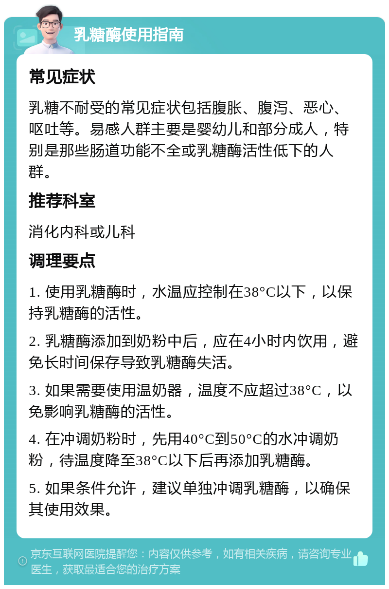 乳糖酶使用指南 常见症状 乳糖不耐受的常见症状包括腹胀、腹泻、恶心、呕吐等。易感人群主要是婴幼儿和部分成人，特别是那些肠道功能不全或乳糖酶活性低下的人群。 推荐科室 消化内科或儿科 调理要点 1. 使用乳糖酶时，水温应控制在38°C以下，以保持乳糖酶的活性。 2. 乳糖酶添加到奶粉中后，应在4小时内饮用，避免长时间保存导致乳糖酶失活。 3. 如果需要使用温奶器，温度不应超过38°C，以免影响乳糖酶的活性。 4. 在冲调奶粉时，先用40°C到50°C的水冲调奶粉，待温度降至38°C以下后再添加乳糖酶。 5. 如果条件允许，建议单独冲调乳糖酶，以确保其使用效果。