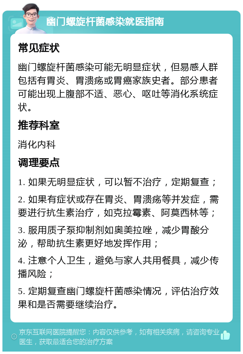 幽门螺旋杆菌感染就医指南 常见症状 幽门螺旋杆菌感染可能无明显症状，但易感人群包括有胃炎、胃溃疡或胃癌家族史者。部分患者可能出现上腹部不适、恶心、呕吐等消化系统症状。 推荐科室 消化内科 调理要点 1. 如果无明显症状，可以暂不治疗，定期复查； 2. 如果有症状或存在胃炎、胃溃疡等并发症，需要进行抗生素治疗，如克拉霉素、阿莫西林等； 3. 服用质子泵抑制剂如奥美拉唑，减少胃酸分泌，帮助抗生素更好地发挥作用； 4. 注意个人卫生，避免与家人共用餐具，减少传播风险； 5. 定期复查幽门螺旋杆菌感染情况，评估治疗效果和是否需要继续治疗。