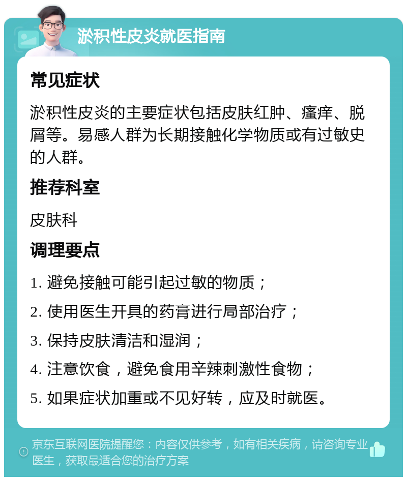 淤积性皮炎就医指南 常见症状 淤积性皮炎的主要症状包括皮肤红肿、瘙痒、脱屑等。易感人群为长期接触化学物质或有过敏史的人群。 推荐科室 皮肤科 调理要点 1. 避免接触可能引起过敏的物质； 2. 使用医生开具的药膏进行局部治疗； 3. 保持皮肤清洁和湿润； 4. 注意饮食，避免食用辛辣刺激性食物； 5. 如果症状加重或不见好转，应及时就医。