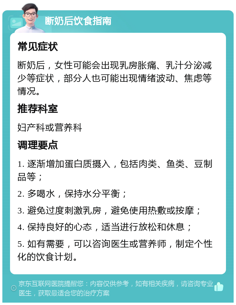 断奶后饮食指南 常见症状 断奶后，女性可能会出现乳房胀痛、乳汁分泌减少等症状，部分人也可能出现情绪波动、焦虑等情况。 推荐科室 妇产科或营养科 调理要点 1. 逐渐增加蛋白质摄入，包括肉类、鱼类、豆制品等； 2. 多喝水，保持水分平衡； 3. 避免过度刺激乳房，避免使用热敷或按摩； 4. 保持良好的心态，适当进行放松和休息； 5. 如有需要，可以咨询医生或营养师，制定个性化的饮食计划。