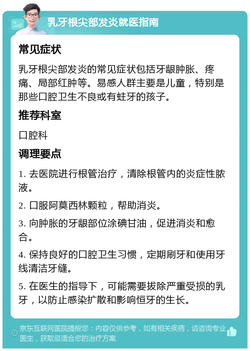 乳牙根尖部发炎就医指南 常见症状 乳牙根尖部发炎的常见症状包括牙龈肿胀、疼痛、局部红肿等。易感人群主要是儿童，特别是那些口腔卫生不良或有蛀牙的孩子。 推荐科室 口腔科 调理要点 1. 去医院进行根管治疗，清除根管内的炎症性脓液。 2. 口服阿莫西林颗粒，帮助消炎。 3. 向肿胀的牙龈部位涂碘甘油，促进消炎和愈合。 4. 保持良好的口腔卫生习惯，定期刷牙和使用牙线清洁牙缝。 5. 在医生的指导下，可能需要拔除严重受损的乳牙，以防止感染扩散和影响恒牙的生长。