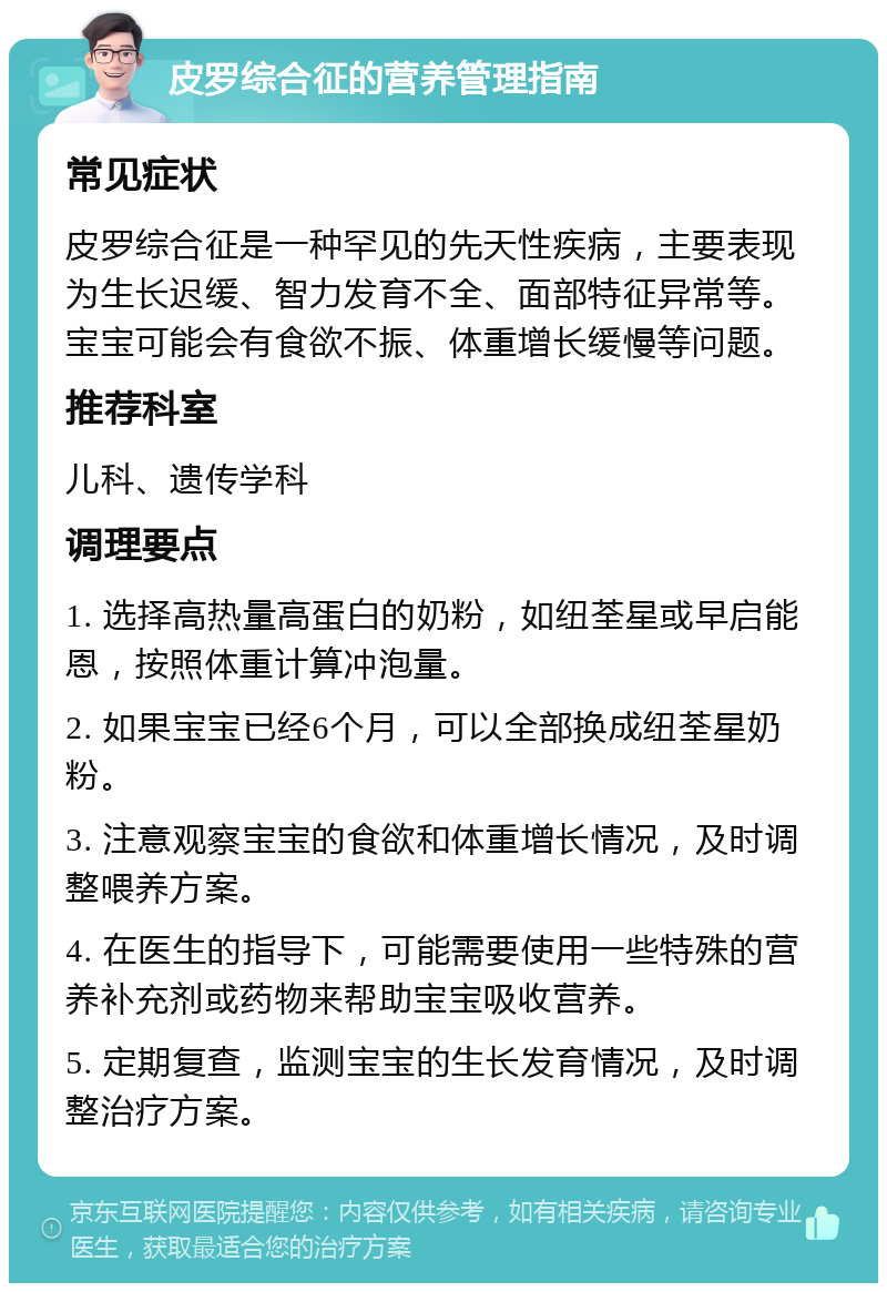 皮罗综合征的营养管理指南 常见症状 皮罗综合征是一种罕见的先天性疾病，主要表现为生长迟缓、智力发育不全、面部特征异常等。宝宝可能会有食欲不振、体重增长缓慢等问题。 推荐科室 儿科、遗传学科 调理要点 1. 选择高热量高蛋白的奶粉，如纽荃星或早启能恩，按照体重计算冲泡量。 2. 如果宝宝已经6个月，可以全部换成纽荃星奶粉。 3. 注意观察宝宝的食欲和体重增长情况，及时调整喂养方案。 4. 在医生的指导下，可能需要使用一些特殊的营养补充剂或药物来帮助宝宝吸收营养。 5. 定期复查，监测宝宝的生长发育情况，及时调整治疗方案。