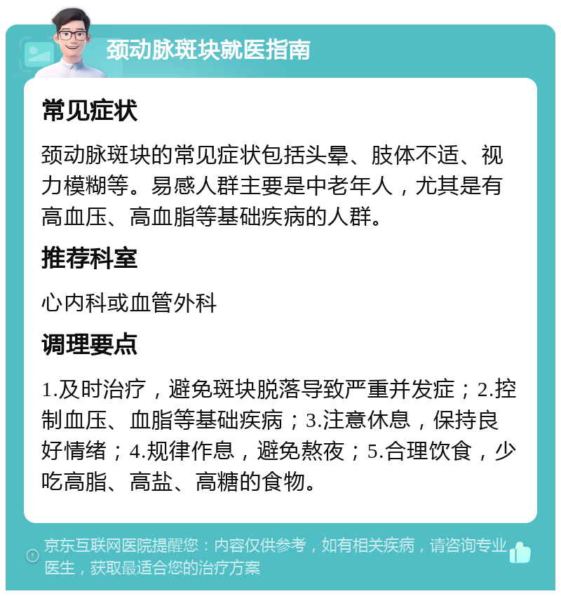 颈动脉斑块就医指南 常见症状 颈动脉斑块的常见症状包括头晕、肢体不适、视力模糊等。易感人群主要是中老年人，尤其是有高血压、高血脂等基础疾病的人群。 推荐科室 心内科或血管外科 调理要点 1.及时治疗，避免斑块脱落导致严重并发症；2.控制血压、血脂等基础疾病；3.注意休息，保持良好情绪；4.规律作息，避免熬夜；5.合理饮食，少吃高脂、高盐、高糖的食物。