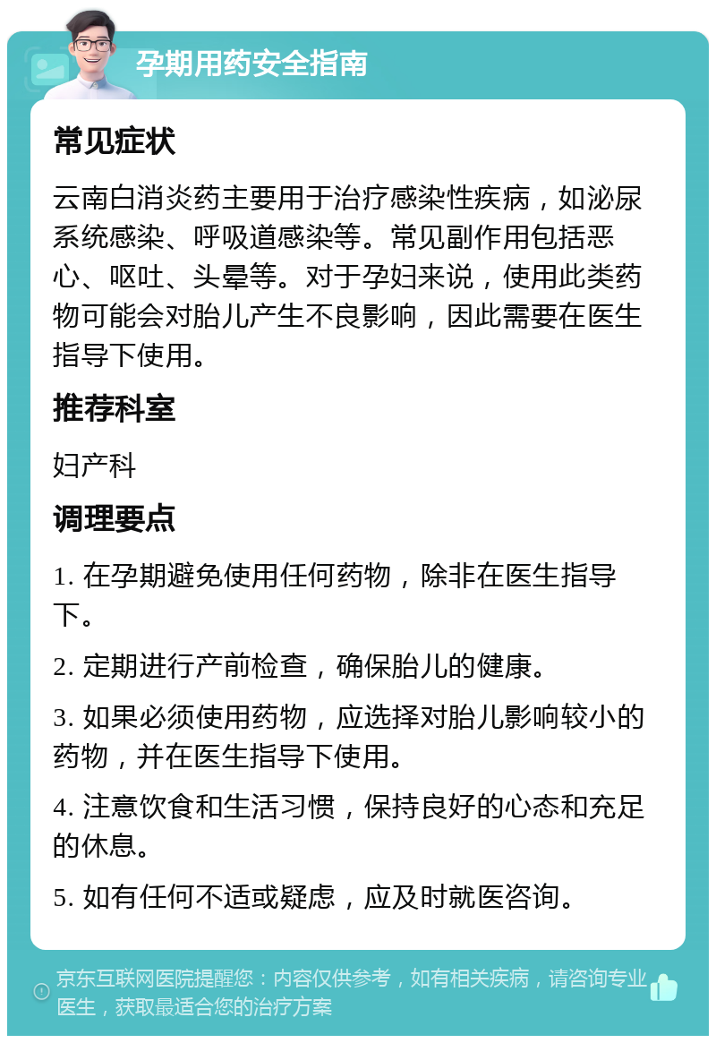 孕期用药安全指南 常见症状 云南白消炎药主要用于治疗感染性疾病，如泌尿系统感染、呼吸道感染等。常见副作用包括恶心、呕吐、头晕等。对于孕妇来说，使用此类药物可能会对胎儿产生不良影响，因此需要在医生指导下使用。 推荐科室 妇产科 调理要点 1. 在孕期避免使用任何药物，除非在医生指导下。 2. 定期进行产前检查，确保胎儿的健康。 3. 如果必须使用药物，应选择对胎儿影响较小的药物，并在医生指导下使用。 4. 注意饮食和生活习惯，保持良好的心态和充足的休息。 5. 如有任何不适或疑虑，应及时就医咨询。