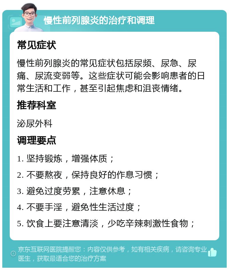 慢性前列腺炎的治疗和调理 常见症状 慢性前列腺炎的常见症状包括尿频、尿急、尿痛、尿流变弱等。这些症状可能会影响患者的日常生活和工作，甚至引起焦虑和沮丧情绪。 推荐科室 泌尿外科 调理要点 1. 坚持锻炼，增强体质； 2. 不要熬夜，保持良好的作息习惯； 3. 避免过度劳累，注意休息； 4. 不要手淫，避免性生活过度； 5. 饮食上要注意清淡，少吃辛辣刺激性食物；