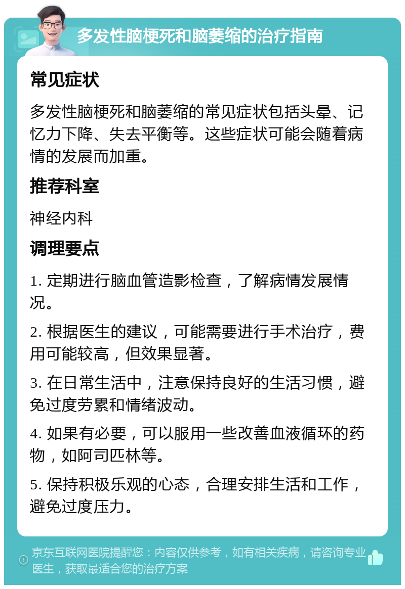 多发性脑梗死和脑萎缩的治疗指南 常见症状 多发性脑梗死和脑萎缩的常见症状包括头晕、记忆力下降、失去平衡等。这些症状可能会随着病情的发展而加重。 推荐科室 神经内科 调理要点 1. 定期进行脑血管造影检查，了解病情发展情况。 2. 根据医生的建议，可能需要进行手术治疗，费用可能较高，但效果显著。 3. 在日常生活中，注意保持良好的生活习惯，避免过度劳累和情绪波动。 4. 如果有必要，可以服用一些改善血液循环的药物，如阿司匹林等。 5. 保持积极乐观的心态，合理安排生活和工作，避免过度压力。