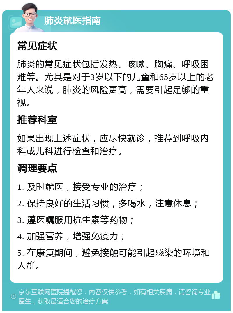 肺炎就医指南 常见症状 肺炎的常见症状包括发热、咳嗽、胸痛、呼吸困难等。尤其是对于3岁以下的儿童和65岁以上的老年人来说，肺炎的风险更高，需要引起足够的重视。 推荐科室 如果出现上述症状，应尽快就诊，推荐到呼吸内科或儿科进行检查和治疗。 调理要点 1. 及时就医，接受专业的治疗； 2. 保持良好的生活习惯，多喝水，注意休息； 3. 遵医嘱服用抗生素等药物； 4. 加强营养，增强免疫力； 5. 在康复期间，避免接触可能引起感染的环境和人群。