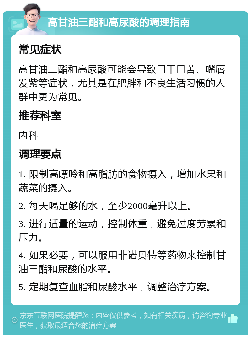 高甘油三酯和高尿酸的调理指南 常见症状 高甘油三酯和高尿酸可能会导致口干口苦、嘴唇发紫等症状，尤其是在肥胖和不良生活习惯的人群中更为常见。 推荐科室 内科 调理要点 1. 限制高嘌呤和高脂肪的食物摄入，增加水果和蔬菜的摄入。 2. 每天喝足够的水，至少2000毫升以上。 3. 进行适量的运动，控制体重，避免过度劳累和压力。 4. 如果必要，可以服用非诺贝特等药物来控制甘油三酯和尿酸的水平。 5. 定期复查血脂和尿酸水平，调整治疗方案。