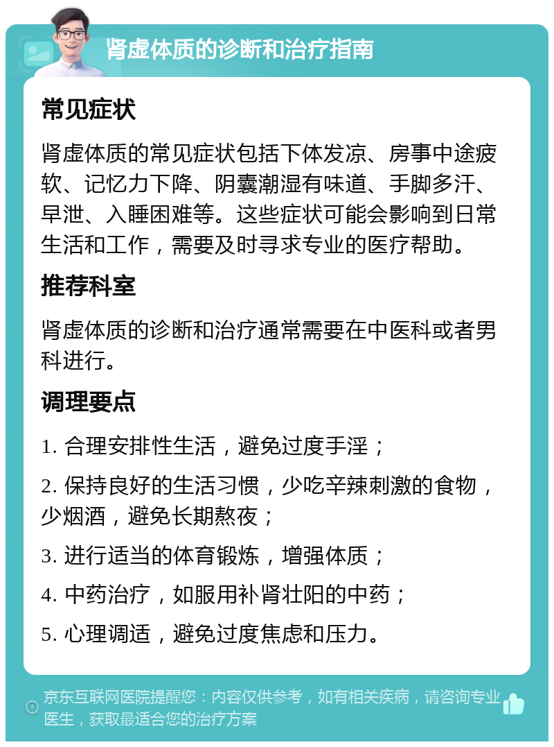 肾虚体质的诊断和治疗指南 常见症状 肾虚体质的常见症状包括下体发凉、房事中途疲软、记忆力下降、阴囊潮湿有味道、手脚多汗、早泄、入睡困难等。这些症状可能会影响到日常生活和工作，需要及时寻求专业的医疗帮助。 推荐科室 肾虚体质的诊断和治疗通常需要在中医科或者男科进行。 调理要点 1. 合理安排性生活，避免过度手淫； 2. 保持良好的生活习惯，少吃辛辣刺激的食物，少烟酒，避免长期熬夜； 3. 进行适当的体育锻炼，增强体质； 4. 中药治疗，如服用补肾壮阳的中药； 5. 心理调适，避免过度焦虑和压力。