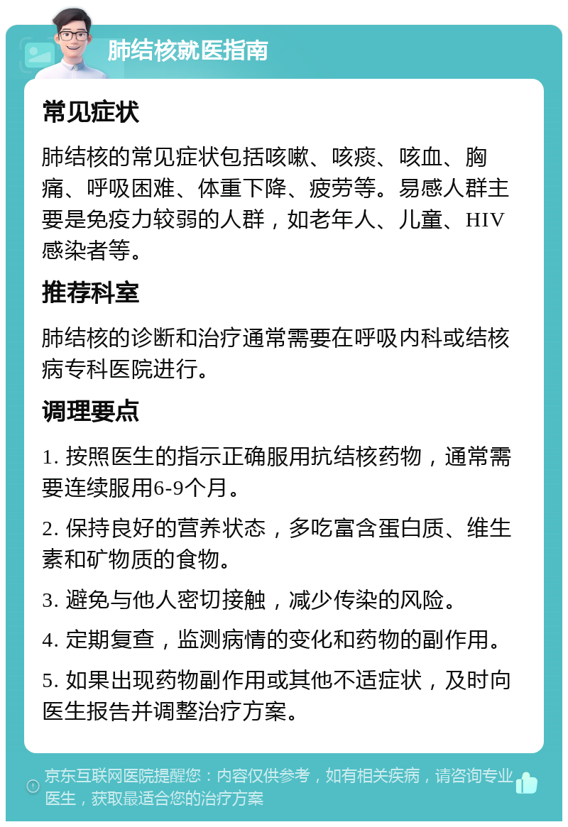 肺结核就医指南 常见症状 肺结核的常见症状包括咳嗽、咳痰、咳血、胸痛、呼吸困难、体重下降、疲劳等。易感人群主要是免疫力较弱的人群，如老年人、儿童、HIV感染者等。 推荐科室 肺结核的诊断和治疗通常需要在呼吸内科或结核病专科医院进行。 调理要点 1. 按照医生的指示正确服用抗结核药物，通常需要连续服用6-9个月。 2. 保持良好的营养状态，多吃富含蛋白质、维生素和矿物质的食物。 3. 避免与他人密切接触，减少传染的风险。 4. 定期复查，监测病情的变化和药物的副作用。 5. 如果出现药物副作用或其他不适症状，及时向医生报告并调整治疗方案。