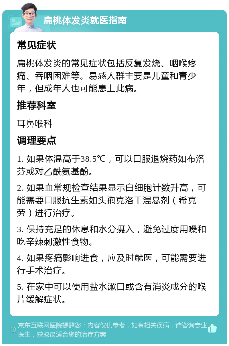 扁桃体发炎就医指南 常见症状 扁桃体发炎的常见症状包括反复发烧、咽喉疼痛、吞咽困难等。易感人群主要是儿童和青少年，但成年人也可能患上此病。 推荐科室 耳鼻喉科 调理要点 1. 如果体温高于38.5℃，可以口服退烧药如布洛芬或对乙酰氨基酚。 2. 如果血常规检查结果显示白细胞计数升高，可能需要口服抗生素如头孢克洛干混悬剂（希克劳）进行治疗。 3. 保持充足的休息和水分摄入，避免过度用嗓和吃辛辣刺激性食物。 4. 如果疼痛影响进食，应及时就医，可能需要进行手术治疗。 5. 在家中可以使用盐水漱口或含有消炎成分的喉片缓解症状。