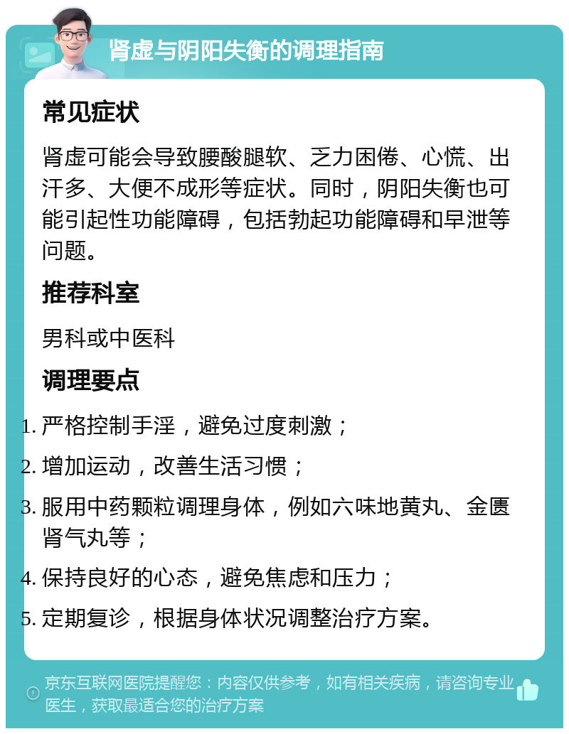 肾虚与阴阳失衡的调理指南 常见症状 肾虚可能会导致腰酸腿软、乏力困倦、心慌、出汗多、大便不成形等症状。同时，阴阳失衡也可能引起性功能障碍，包括勃起功能障碍和早泄等问题。 推荐科室 男科或中医科 调理要点 严格控制手淫，避免过度刺激； 增加运动，改善生活习惯； 服用中药颗粒调理身体，例如六味地黄丸、金匮肾气丸等； 保持良好的心态，避免焦虑和压力； 定期复诊，根据身体状况调整治疗方案。