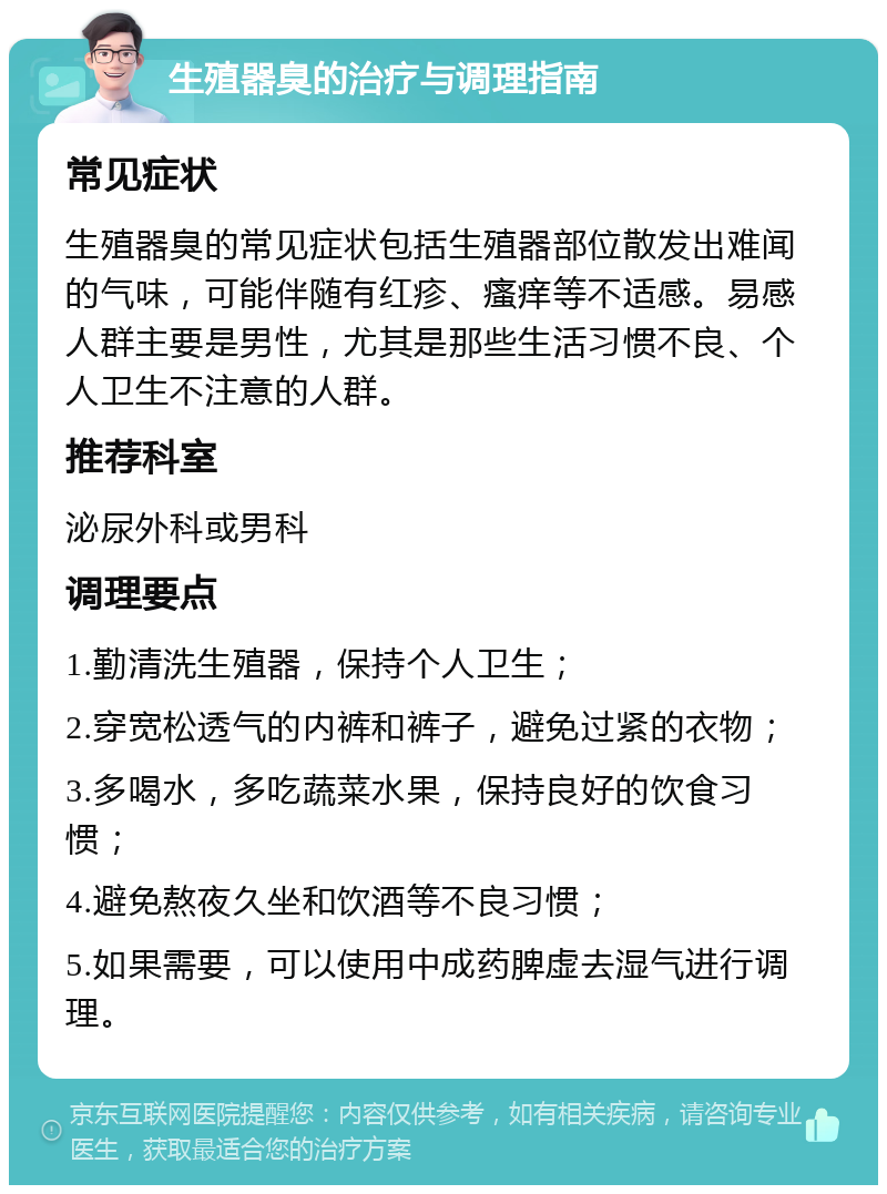 生殖器臭的治疗与调理指南 常见症状 生殖器臭的常见症状包括生殖器部位散发出难闻的气味，可能伴随有红疹、瘙痒等不适感。易感人群主要是男性，尤其是那些生活习惯不良、个人卫生不注意的人群。 推荐科室 泌尿外科或男科 调理要点 1.勤清洗生殖器，保持个人卫生； 2.穿宽松透气的内裤和裤子，避免过紧的衣物； 3.多喝水，多吃蔬菜水果，保持良好的饮食习惯； 4.避免熬夜久坐和饮酒等不良习惯； 5.如果需要，可以使用中成药脾虚去湿气进行调理。