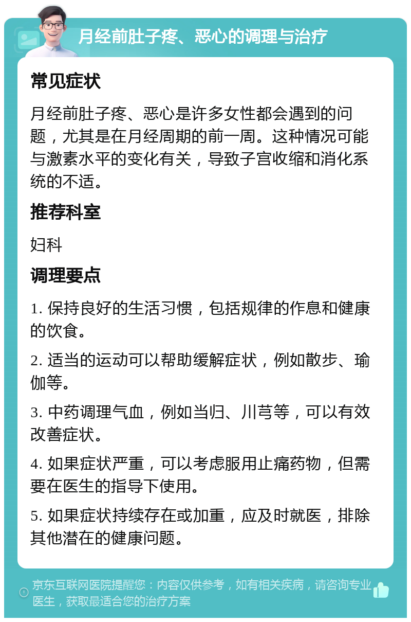 月经前肚子疼、恶心的调理与治疗 常见症状 月经前肚子疼、恶心是许多女性都会遇到的问题，尤其是在月经周期的前一周。这种情况可能与激素水平的变化有关，导致子宫收缩和消化系统的不适。 推荐科室 妇科 调理要点 1. 保持良好的生活习惯，包括规律的作息和健康的饮食。 2. 适当的运动可以帮助缓解症状，例如散步、瑜伽等。 3. 中药调理气血，例如当归、川芎等，可以有效改善症状。 4. 如果症状严重，可以考虑服用止痛药物，但需要在医生的指导下使用。 5. 如果症状持续存在或加重，应及时就医，排除其他潜在的健康问题。