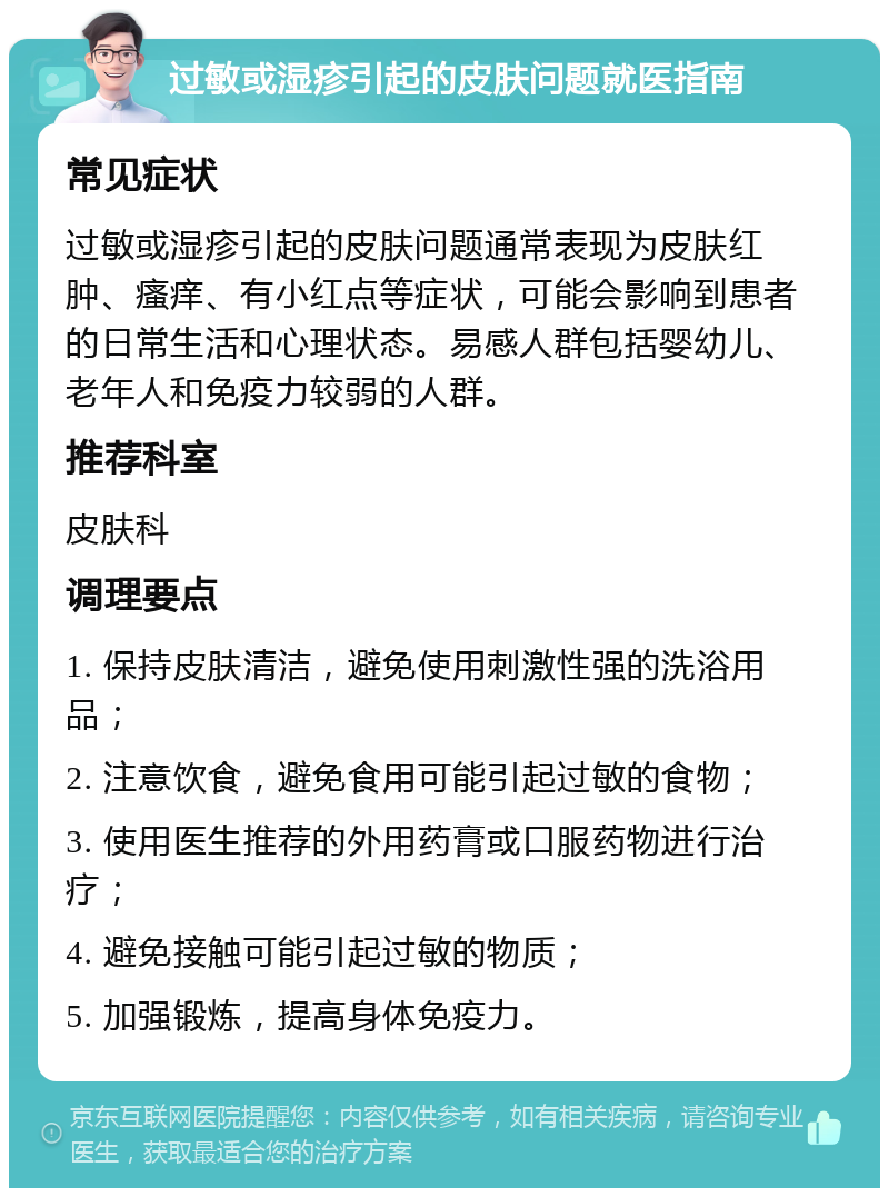 过敏或湿疹引起的皮肤问题就医指南 常见症状 过敏或湿疹引起的皮肤问题通常表现为皮肤红肿、瘙痒、有小红点等症状，可能会影响到患者的日常生活和心理状态。易感人群包括婴幼儿、老年人和免疫力较弱的人群。 推荐科室 皮肤科 调理要点 1. 保持皮肤清洁，避免使用刺激性强的洗浴用品； 2. 注意饮食，避免食用可能引起过敏的食物； 3. 使用医生推荐的外用药膏或口服药物进行治疗； 4. 避免接触可能引起过敏的物质； 5. 加强锻炼，提高身体免疫力。