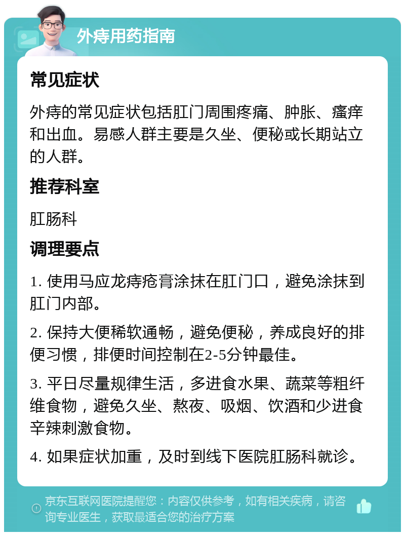 外痔用药指南 常见症状 外痔的常见症状包括肛门周围疼痛、肿胀、瘙痒和出血。易感人群主要是久坐、便秘或长期站立的人群。 推荐科室 肛肠科 调理要点 1. 使用马应龙痔疮膏涂抹在肛门口，避免涂抹到肛门内部。 2. 保持大便稀软通畅，避免便秘，养成良好的排便习惯，排便时间控制在2-5分钟最佳。 3. 平日尽量规律生活，多进食水果、蔬菜等粗纤维食物，避免久坐、熬夜、吸烟、饮酒和少进食辛辣刺激食物。 4. 如果症状加重，及时到线下医院肛肠科就诊。