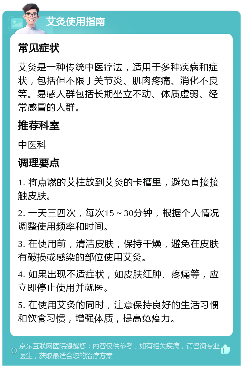 艾灸使用指南 常见症状 艾灸是一种传统中医疗法，适用于多种疾病和症状，包括但不限于关节炎、肌肉疼痛、消化不良等。易感人群包括长期坐立不动、体质虚弱、经常感冒的人群。 推荐科室 中医科 调理要点 1. 将点燃的艾柱放到艾灸的卡槽里，避免直接接触皮肤。 2. 一天三四次，每次15～30分钟，根据个人情况调整使用频率和时间。 3. 在使用前，清洁皮肤，保持干燥，避免在皮肤有破损或感染的部位使用艾灸。 4. 如果出现不适症状，如皮肤红肿、疼痛等，应立即停止使用并就医。 5. 在使用艾灸的同时，注意保持良好的生活习惯和饮食习惯，增强体质，提高免疫力。