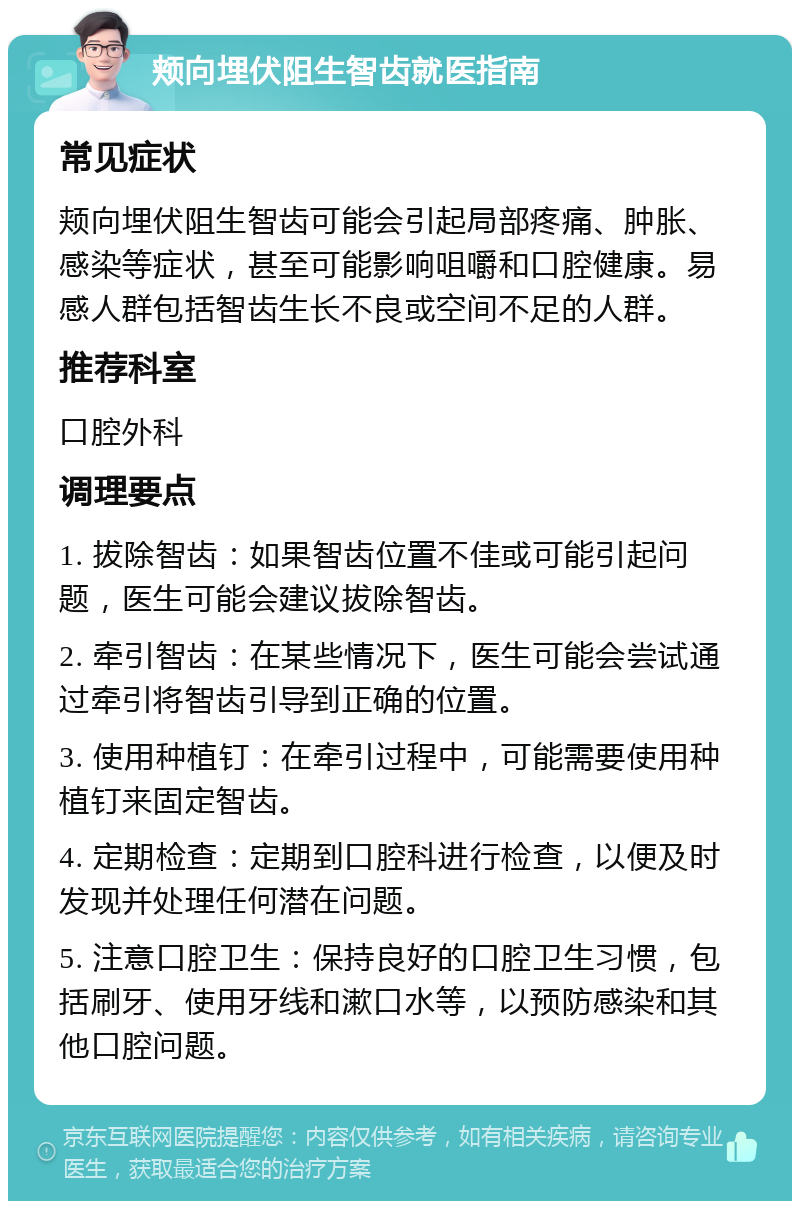 颊向埋伏阻生智齿就医指南 常见症状 颊向埋伏阻生智齿可能会引起局部疼痛、肿胀、感染等症状，甚至可能影响咀嚼和口腔健康。易感人群包括智齿生长不良或空间不足的人群。 推荐科室 口腔外科 调理要点 1. 拔除智齿：如果智齿位置不佳或可能引起问题，医生可能会建议拔除智齿。 2. 牵引智齿：在某些情况下，医生可能会尝试通过牵引将智齿引导到正确的位置。 3. 使用种植钉：在牵引过程中，可能需要使用种植钉来固定智齿。 4. 定期检查：定期到口腔科进行检查，以便及时发现并处理任何潜在问题。 5. 注意口腔卫生：保持良好的口腔卫生习惯，包括刷牙、使用牙线和漱口水等，以预防感染和其他口腔问题。