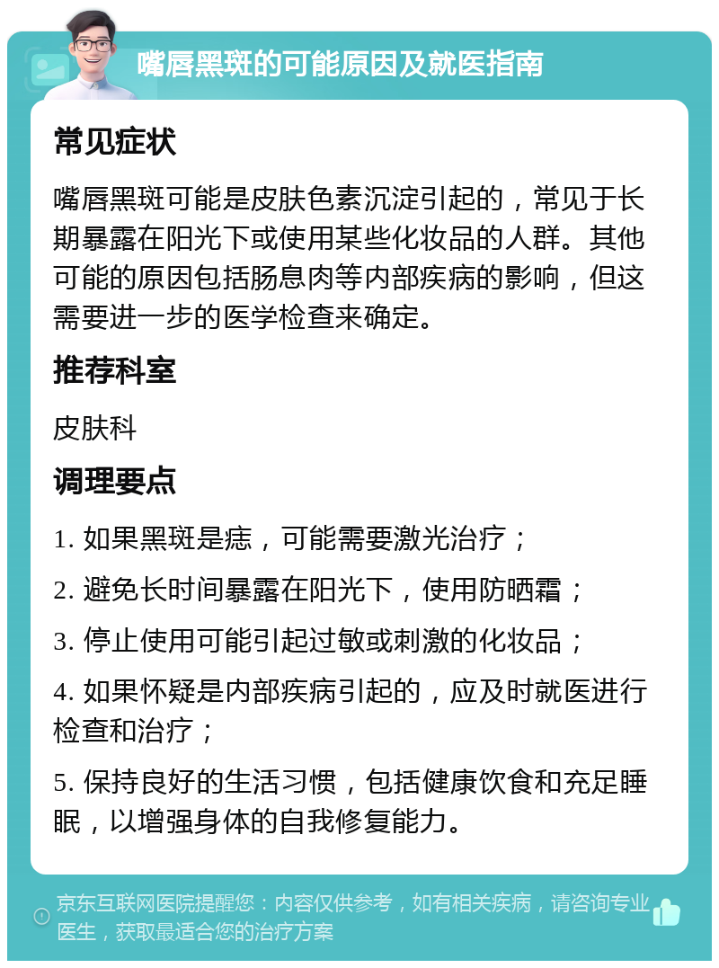 嘴唇黑斑的可能原因及就医指南 常见症状 嘴唇黑斑可能是皮肤色素沉淀引起的，常见于长期暴露在阳光下或使用某些化妆品的人群。其他可能的原因包括肠息肉等内部疾病的影响，但这需要进一步的医学检查来确定。 推荐科室 皮肤科 调理要点 1. 如果黑斑是痣，可能需要激光治疗； 2. 避免长时间暴露在阳光下，使用防晒霜； 3. 停止使用可能引起过敏或刺激的化妆品； 4. 如果怀疑是内部疾病引起的，应及时就医进行检查和治疗； 5. 保持良好的生活习惯，包括健康饮食和充足睡眠，以增强身体的自我修复能力。