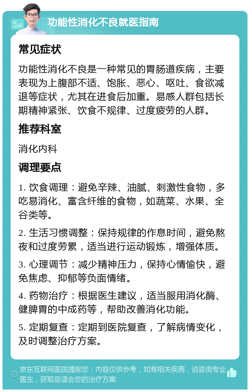 功能性消化不良就医指南 常见症状 功能性消化不良是一种常见的胃肠道疾病，主要表现为上腹部不适、饱胀、恶心、呕吐、食欲减退等症状，尤其在进食后加重。易感人群包括长期精神紧张、饮食不规律、过度疲劳的人群。 推荐科室 消化内科 调理要点 1. 饮食调理：避免辛辣、油腻、刺激性食物，多吃易消化、富含纤维的食物，如蔬菜、水果、全谷类等。 2. 生活习惯调整：保持规律的作息时间，避免熬夜和过度劳累，适当进行运动锻炼，增强体质。 3. 心理调节：减少精神压力，保持心情愉快，避免焦虑、抑郁等负面情绪。 4. 药物治疗：根据医生建议，适当服用消化酶、健脾胃的中成药等，帮助改善消化功能。 5. 定期复查：定期到医院复查，了解病情变化，及时调整治疗方案。