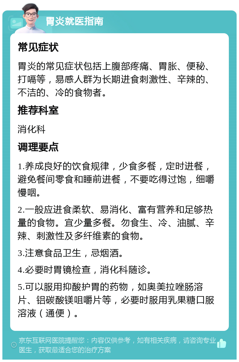 胃炎就医指南 常见症状 胃炎的常见症状包括上腹部疼痛、胃胀、便秘、打嗝等，易感人群为长期进食刺激性、辛辣的、不洁的、冷的食物者。 推荐科室 消化科 调理要点 1.养成良好的饮食规律，少食多餐，定时进餐，避免餐间零食和睡前进餐，不要吃得过饱，细嚼慢咽。 2.一般应进食柔软、易消化、富有营养和足够热量的食物。宜少量多餐。勿食生、冷、油腻、辛辣、刺激性及多纤维素的食物。 3.注意食品卫生，忌烟酒。 4.必要时胃镜检查，消化科随诊。 5.可以服用抑酸护胃的药物，如奥美拉唑肠溶片、铝碳酸镁咀嚼片等，必要时服用乳果糖口服溶液（通便）。