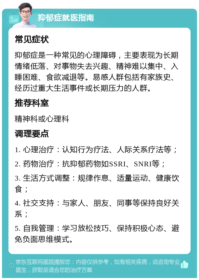 抑郁症就医指南 常见症状 抑郁症是一种常见的心理障碍，主要表现为长期情绪低落、对事物失去兴趣、精神难以集中、入睡困难、食欲减退等。易感人群包括有家族史、经历过重大生活事件或长期压力的人群。 推荐科室 精神科或心理科 调理要点 1. 心理治疗：认知行为疗法、人际关系疗法等； 2. 药物治疗：抗抑郁药物如SSRI、SNRI等； 3. 生活方式调整：规律作息、适量运动、健康饮食； 4. 社交支持：与家人、朋友、同事等保持良好关系； 5. 自我管理：学习放松技巧、保持积极心态、避免负面思维模式。