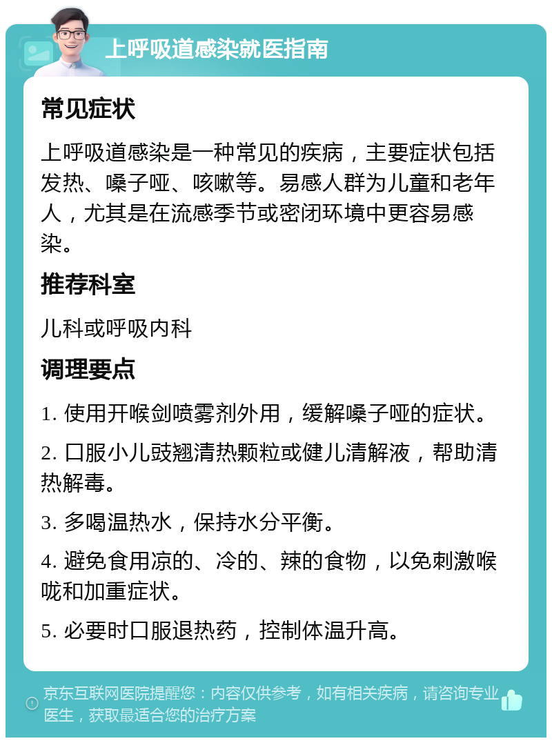 上呼吸道感染就医指南 常见症状 上呼吸道感染是一种常见的疾病，主要症状包括发热、嗓子哑、咳嗽等。易感人群为儿童和老年人，尤其是在流感季节或密闭环境中更容易感染。 推荐科室 儿科或呼吸内科 调理要点 1. 使用开喉剑喷雾剂外用，缓解嗓子哑的症状。 2. 口服小儿豉翘清热颗粒或健儿清解液，帮助清热解毒。 3. 多喝温热水，保持水分平衡。 4. 避免食用凉的、冷的、辣的食物，以免刺激喉咙和加重症状。 5. 必要时口服退热药，控制体温升高。