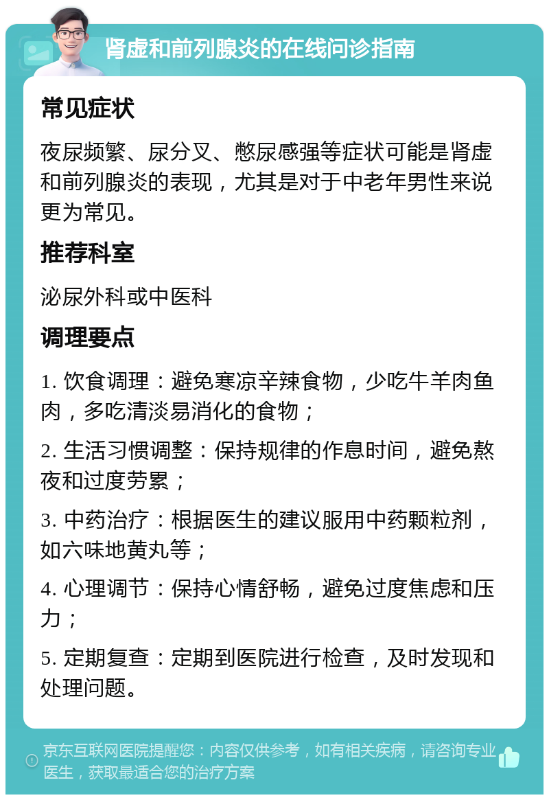 肾虚和前列腺炎的在线问诊指南 常见症状 夜尿频繁、尿分叉、憋尿感强等症状可能是肾虚和前列腺炎的表现，尤其是对于中老年男性来说更为常见。 推荐科室 泌尿外科或中医科 调理要点 1. 饮食调理：避免寒凉辛辣食物，少吃牛羊肉鱼肉，多吃清淡易消化的食物； 2. 生活习惯调整：保持规律的作息时间，避免熬夜和过度劳累； 3. 中药治疗：根据医生的建议服用中药颗粒剂，如六味地黄丸等； 4. 心理调节：保持心情舒畅，避免过度焦虑和压力； 5. 定期复查：定期到医院进行检查，及时发现和处理问题。