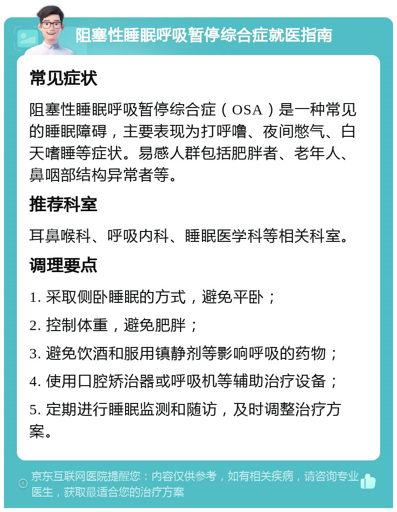 阻塞性睡眠呼吸暂停综合症就医指南 常见症状 阻塞性睡眠呼吸暂停综合症（OSA）是一种常见的睡眠障碍，主要表现为打呼噜、夜间憋气、白天嗜睡等症状。易感人群包括肥胖者、老年人、鼻咽部结构异常者等。 推荐科室 耳鼻喉科、呼吸内科、睡眠医学科等相关科室。 调理要点 1. 采取侧卧睡眠的方式，避免平卧； 2. 控制体重，避免肥胖； 3. 避免饮酒和服用镇静剂等影响呼吸的药物； 4. 使用口腔矫治器或呼吸机等辅助治疗设备； 5. 定期进行睡眠监测和随访，及时调整治疗方案。