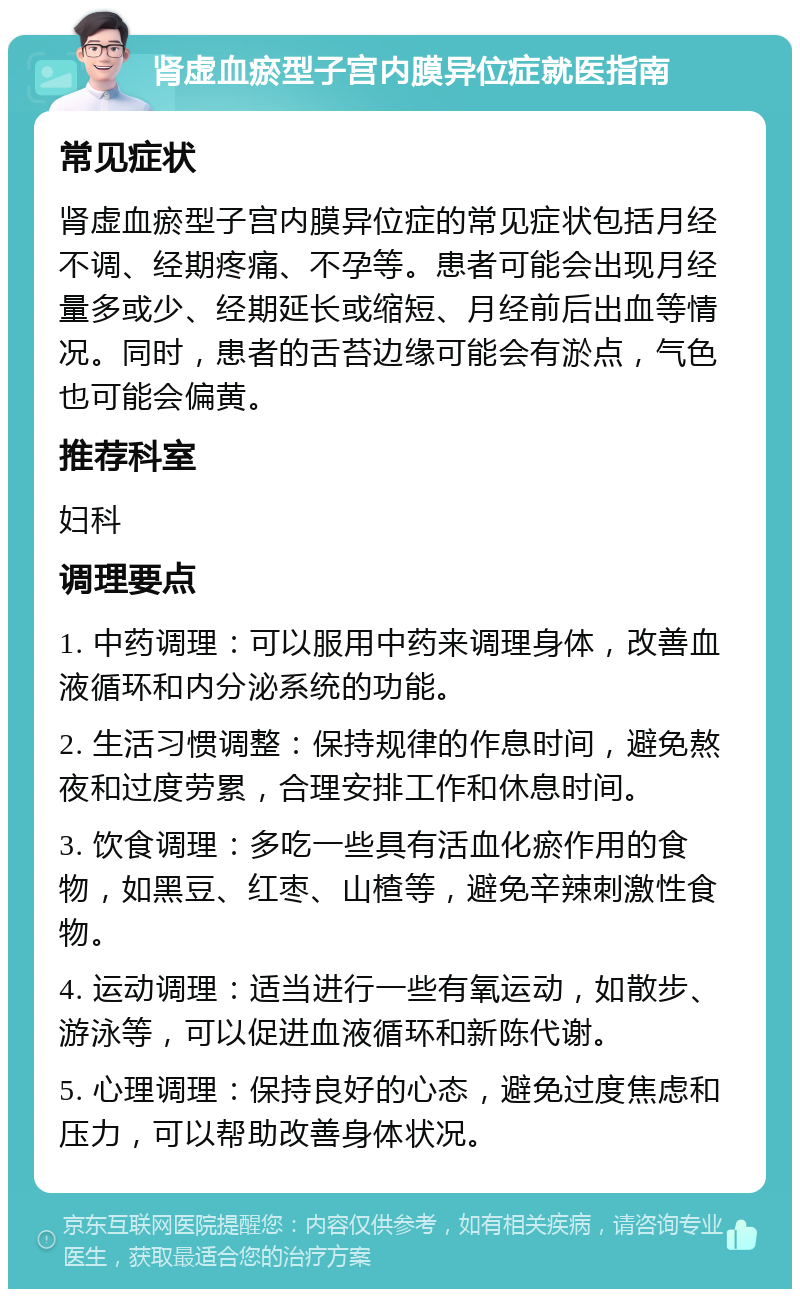 肾虚血瘀型子宫内膜异位症就医指南 常见症状 肾虚血瘀型子宫内膜异位症的常见症状包括月经不调、经期疼痛、不孕等。患者可能会出现月经量多或少、经期延长或缩短、月经前后出血等情况。同时，患者的舌苔边缘可能会有淤点，气色也可能会偏黄。 推荐科室 妇科 调理要点 1. 中药调理：可以服用中药来调理身体，改善血液循环和内分泌系统的功能。 2. 生活习惯调整：保持规律的作息时间，避免熬夜和过度劳累，合理安排工作和休息时间。 3. 饮食调理：多吃一些具有活血化瘀作用的食物，如黑豆、红枣、山楂等，避免辛辣刺激性食物。 4. 运动调理：适当进行一些有氧运动，如散步、游泳等，可以促进血液循环和新陈代谢。 5. 心理调理：保持良好的心态，避免过度焦虑和压力，可以帮助改善身体状况。