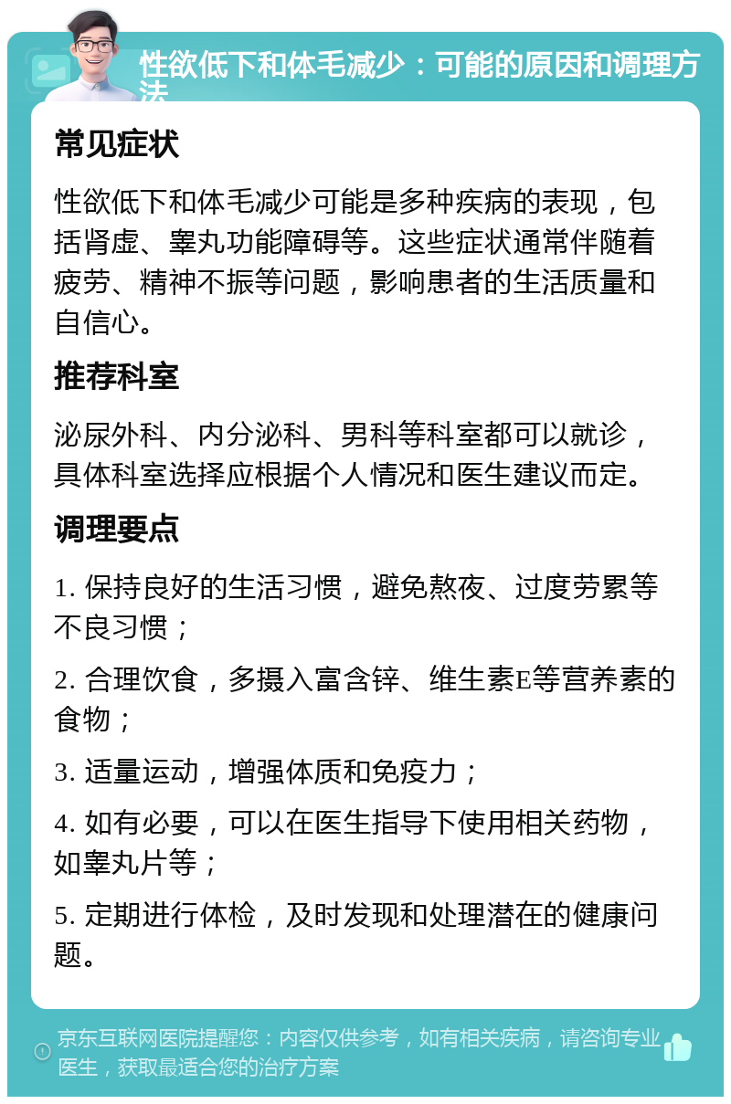 性欲低下和体毛减少：可能的原因和调理方法 常见症状 性欲低下和体毛减少可能是多种疾病的表现，包括肾虚、睾丸功能障碍等。这些症状通常伴随着疲劳、精神不振等问题，影响患者的生活质量和自信心。 推荐科室 泌尿外科、内分泌科、男科等科室都可以就诊，具体科室选择应根据个人情况和医生建议而定。 调理要点 1. 保持良好的生活习惯，避免熬夜、过度劳累等不良习惯； 2. 合理饮食，多摄入富含锌、维生素E等营养素的食物； 3. 适量运动，增强体质和免疫力； 4. 如有必要，可以在医生指导下使用相关药物，如睾丸片等； 5. 定期进行体检，及时发现和处理潜在的健康问题。