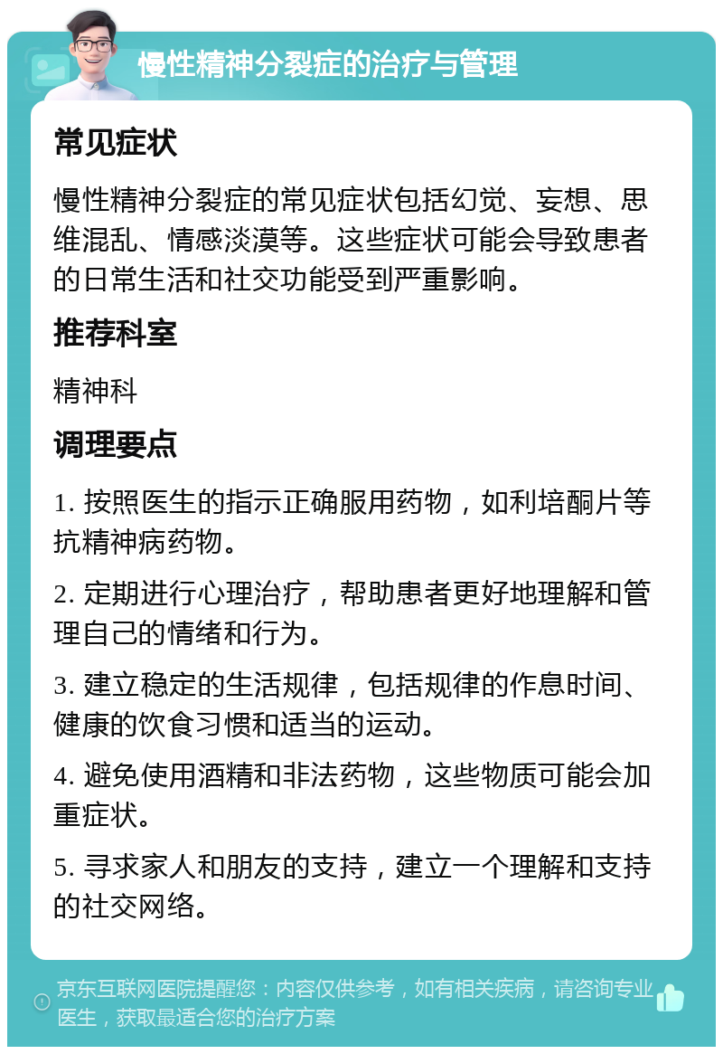 慢性精神分裂症的治疗与管理 常见症状 慢性精神分裂症的常见症状包括幻觉、妄想、思维混乱、情感淡漠等。这些症状可能会导致患者的日常生活和社交功能受到严重影响。 推荐科室 精神科 调理要点 1. 按照医生的指示正确服用药物，如利培酮片等抗精神病药物。 2. 定期进行心理治疗，帮助患者更好地理解和管理自己的情绪和行为。 3. 建立稳定的生活规律，包括规律的作息时间、健康的饮食习惯和适当的运动。 4. 避免使用酒精和非法药物，这些物质可能会加重症状。 5. 寻求家人和朋友的支持，建立一个理解和支持的社交网络。