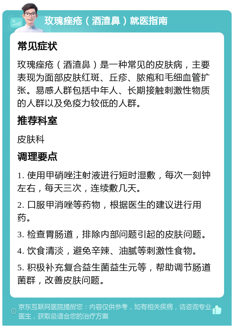 玫瑰痤疮（酒渣鼻）就医指南 常见症状 玫瑰痤疮（酒渣鼻）是一种常见的皮肤病，主要表现为面部皮肤红斑、丘疹、脓疱和毛细血管扩张。易感人群包括中年人、长期接触刺激性物质的人群以及免疫力较低的人群。 推荐科室 皮肤科 调理要点 1. 使用甲硝唑注射液进行短时湿敷，每次一刻钟左右，每天三次，连续敷几天。 2. 口服甲消唑等药物，根据医生的建议进行用药。 3. 检查胃肠道，排除内部问题引起的皮肤问题。 4. 饮食清淡，避免辛辣、油腻等刺激性食物。 5. 积极补充复合益生菌益生元等，帮助调节肠道菌群，改善皮肤问题。