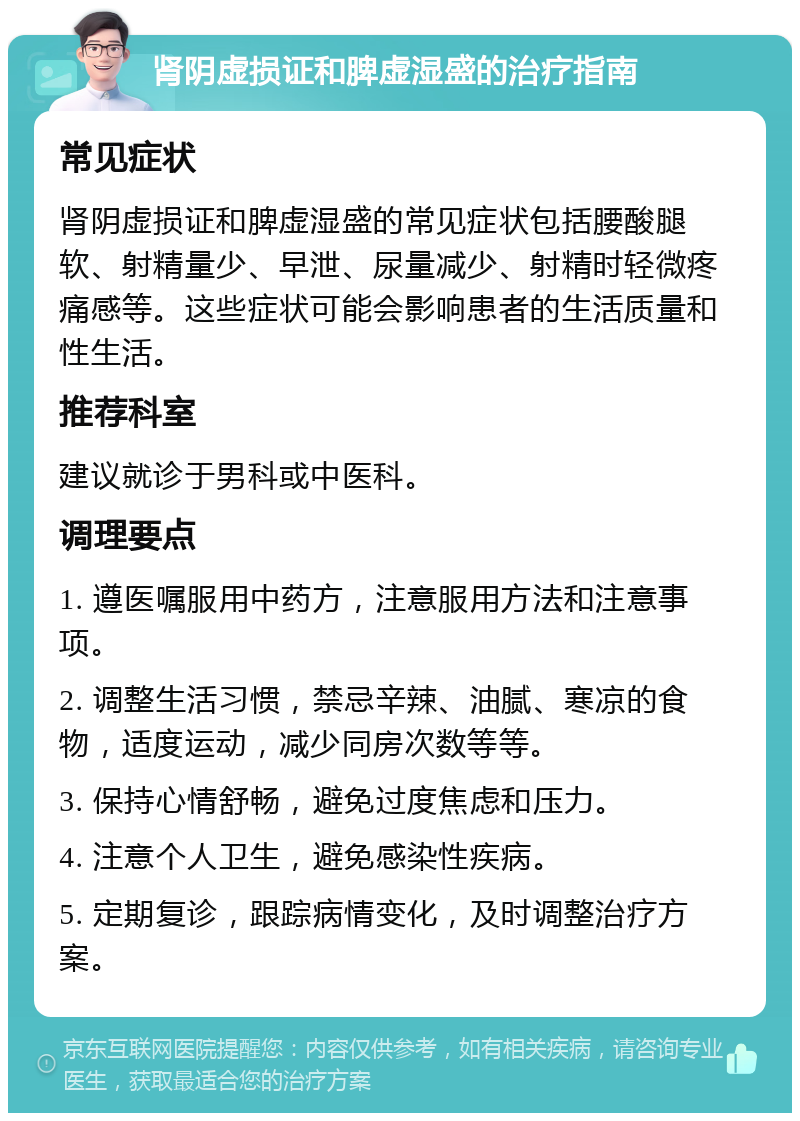 肾阴虚损证和脾虚湿盛的治疗指南 常见症状 肾阴虚损证和脾虚湿盛的常见症状包括腰酸腿软、射精量少、早泄、尿量减少、射精时轻微疼痛感等。这些症状可能会影响患者的生活质量和性生活。 推荐科室 建议就诊于男科或中医科。 调理要点 1. 遵医嘱服用中药方，注意服用方法和注意事项。 2. 调整生活习惯，禁忌辛辣、油腻、寒凉的食物，适度运动，减少同房次数等等。 3. 保持心情舒畅，避免过度焦虑和压力。 4. 注意个人卫生，避免感染性疾病。 5. 定期复诊，跟踪病情变化，及时调整治疗方案。